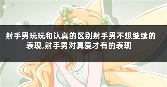 射手男玩玩和认真的区别射手男不想继续的表现,射手男对真爱才有的表现