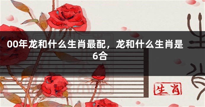 00年龙和什么生肖最配，龙和什么生肖是6合