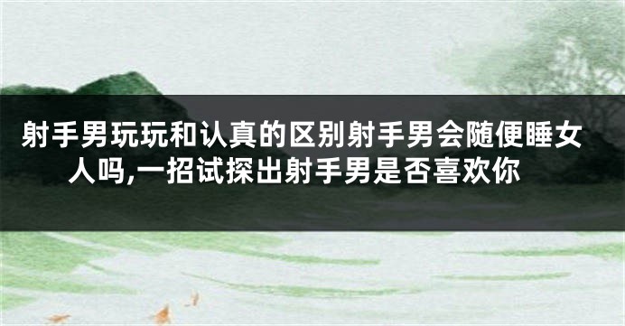 射手男玩玩和认真的区别射手男会随便睡女人吗,一招试探出射手男是否喜欢你