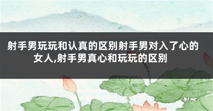 射手男玩玩和认真的区别射手男对入了心的女人,射手男真心和玩玩的区别