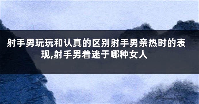 射手男玩玩和认真的区别射手男亲热时的表现,射手男着迷于哪种女人
