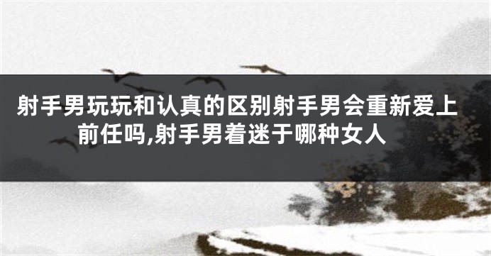 射手男玩玩和认真的区别射手男会重新爱上前任吗,射手男着迷于哪种女人