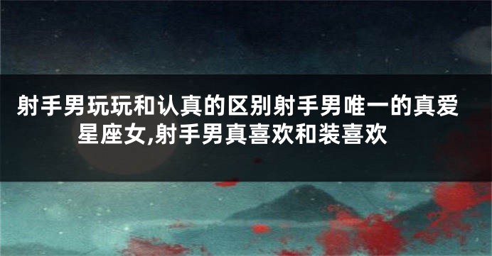 射手男玩玩和认真的区别射手男唯一的真爱星座女,射手男真喜欢和装喜欢
