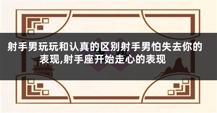射手男玩玩和认真的区别射手男怕失去你的表现,射手座开始走心的表现
