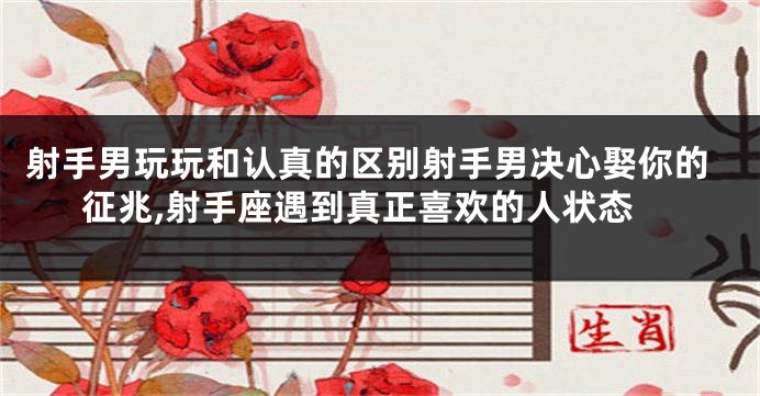 射手男玩玩和认真的区别射手男决心娶你的征兆,射手座遇到真正喜欢的人状态