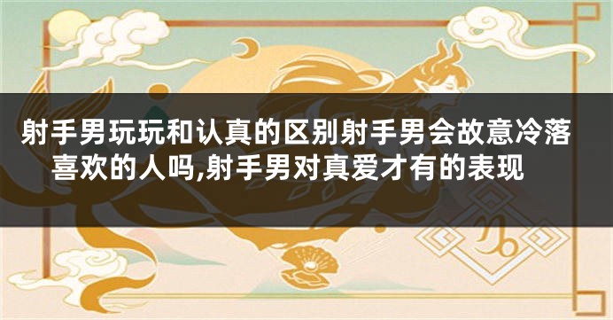 射手男玩玩和认真的区别射手男会故意冷落喜欢的人吗,射手男对真爱才有的表现