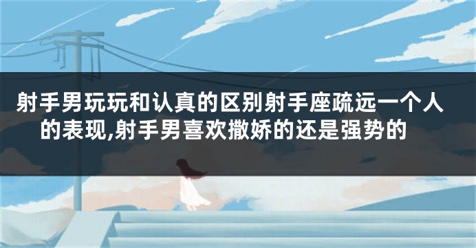 射手男玩玩和认真的区别射手座疏远一个人的表现,射手男喜欢撒娇的还是强势的
