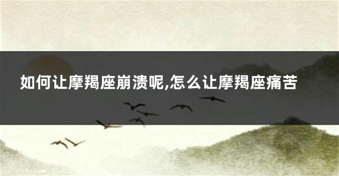 如何让摩羯座崩溃呢,怎么让摩羯座痛苦