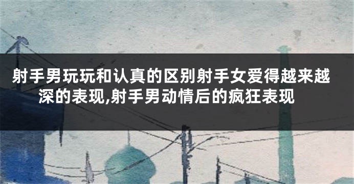 射手男玩玩和认真的区别射手女爱得越来越深的表现,射手男动情后的疯狂表现
