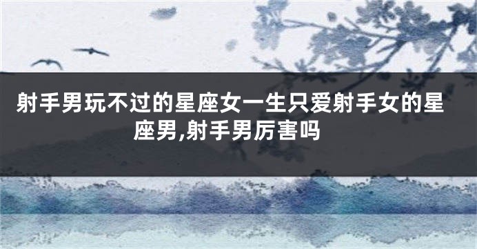 射手男玩不过的星座女一生只爱射手女的星座男,射手男厉害吗