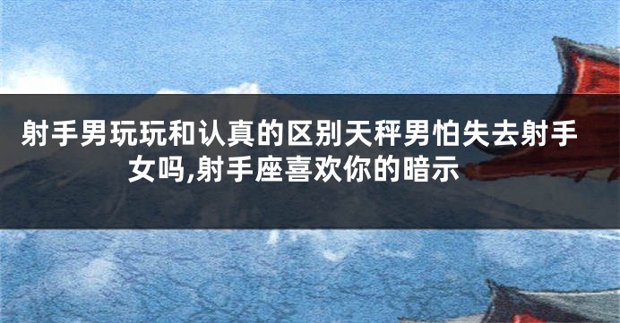 射手男玩玩和认真的区别天秤男怕失去射手女吗,射手座喜欢你的暗示
