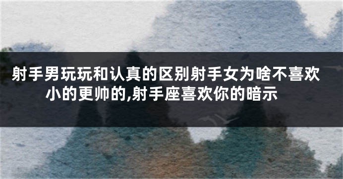 射手男玩玩和认真的区别射手女为啥不喜欢小的更帅的,射手座喜欢你的暗示