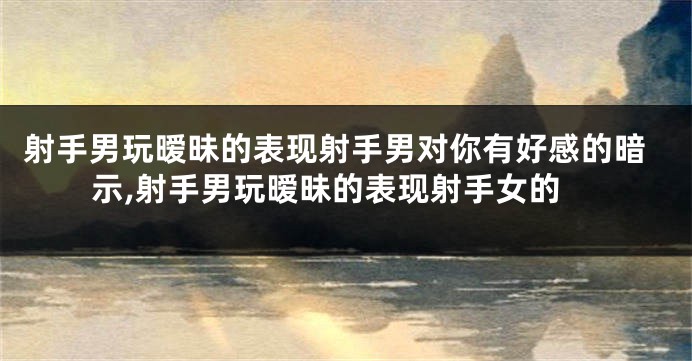 射手男玩暧昧的表现射手男对你有好感的暗示,射手男玩暧昧的表现射手女的
