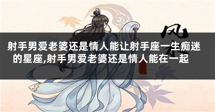 射手男爱老婆还是情人能让射手座一生痴迷的星座,射手男爱老婆还是情人能在一起