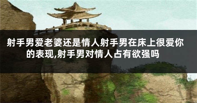 射手男爱老婆还是情人射手男在床上很爱你的表现,射手男对情人占有欲强吗
