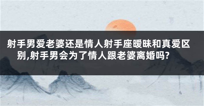 射手男爱老婆还是情人射手座暧昧和真爱区别,射手男会为了情人跟老婆离婚吗?