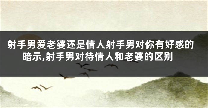 射手男爱老婆还是情人射手男对你有好感的暗示,射手男对待情人和老婆的区别