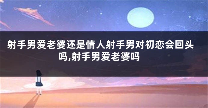 射手男爱老婆还是情人射手男对初恋会回头吗,射手男爱老婆吗