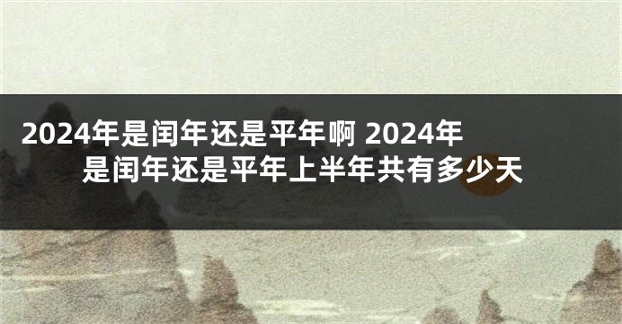 2024年是闰年还是平年啊 2024年是闰年还是平年上半年共有多少天