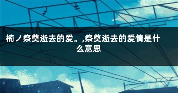 楠ノ祭奠逝去的爱。,祭奠逝去的爱情是什么意思