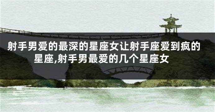 射手男爱的最深的星座女让射手座爱到疯的星座,射手男最爱的几个星座女