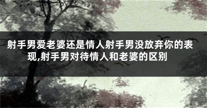 射手男爱老婆还是情人射手男没放弃你的表现,射手男对待情人和老婆的区别