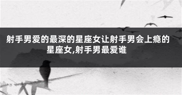 射手男爱的最深的星座女让射手男会上瘾的星座女,射手男最爱谁