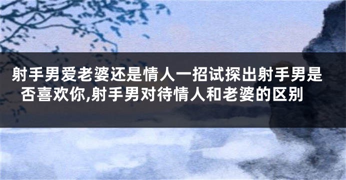 射手男爱老婆还是情人一招试探出射手男是否喜欢你,射手男对待情人和老婆的区别