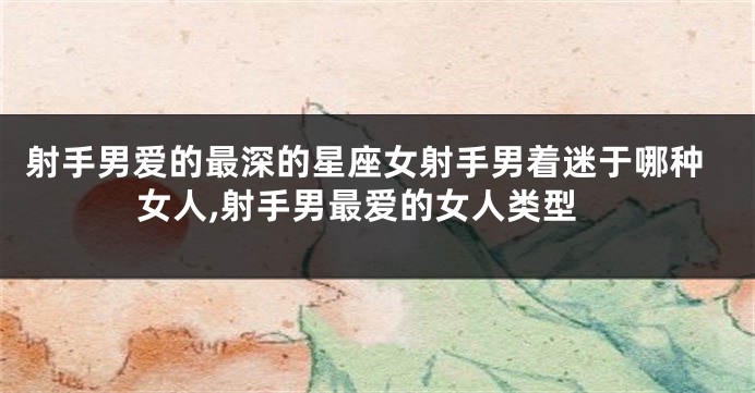 射手男爱的最深的星座女射手男着迷于哪种女人,射手男最爱的女人类型