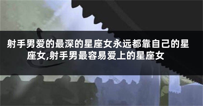 射手男爱的最深的星座女永远都靠自己的星座女,射手男最容易爱上的星座女