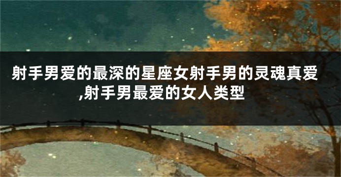 射手男爱的最深的星座女射手男的灵魂真爱,射手男最爱的女人类型