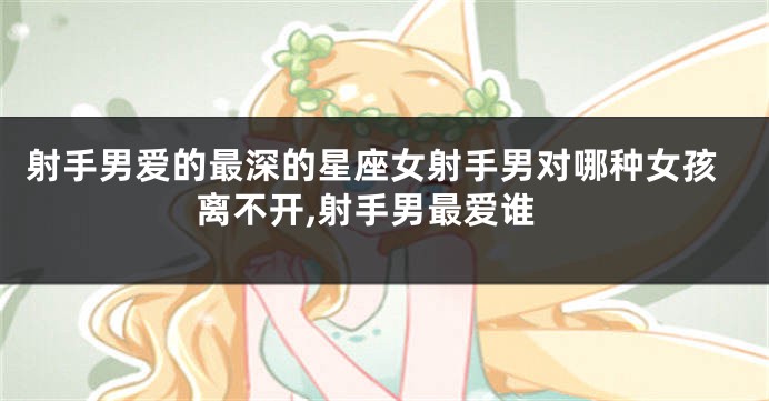 射手男爱的最深的星座女射手男对哪种女孩离不开,射手男最爱谁