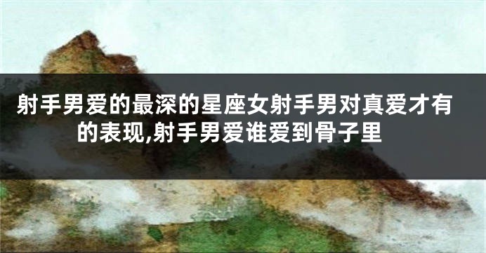 射手男爱的最深的星座女射手男对真爱才有的表现,射手男爱谁爱到骨子里