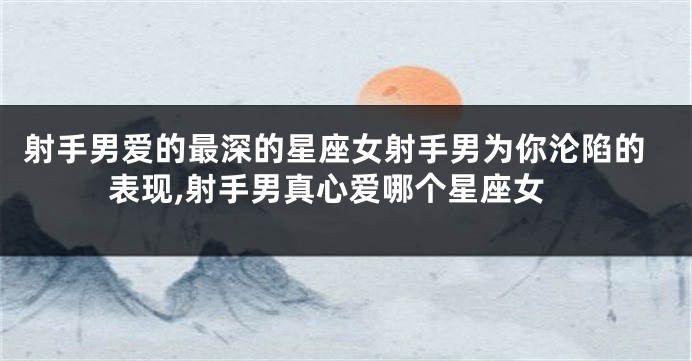 射手男爱的最深的星座女射手男为你沦陷的表现,射手男真心爱哪个星座女