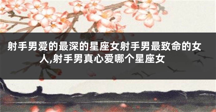 射手男爱的最深的星座女射手男最致命的女人,射手男真心爱哪个星座女