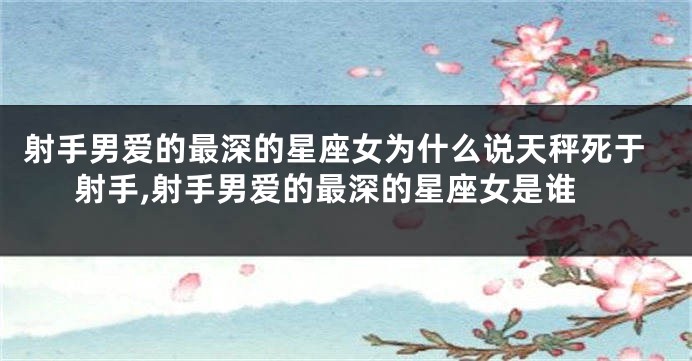 射手男爱的最深的星座女为什么说天秤死于射手,射手男爱的最深的星座女是谁