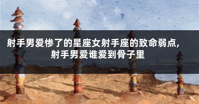 射手男爱惨了的星座女射手座的致命弱点,射手男爱谁爱到骨子里