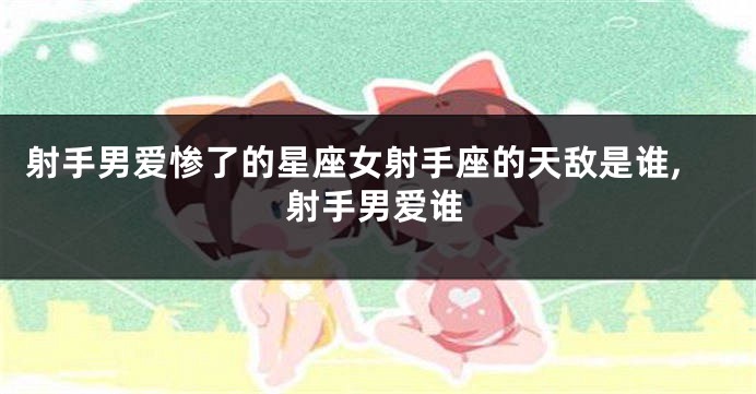 射手男爱惨了的星座女射手座的天敌是谁,射手男爱谁