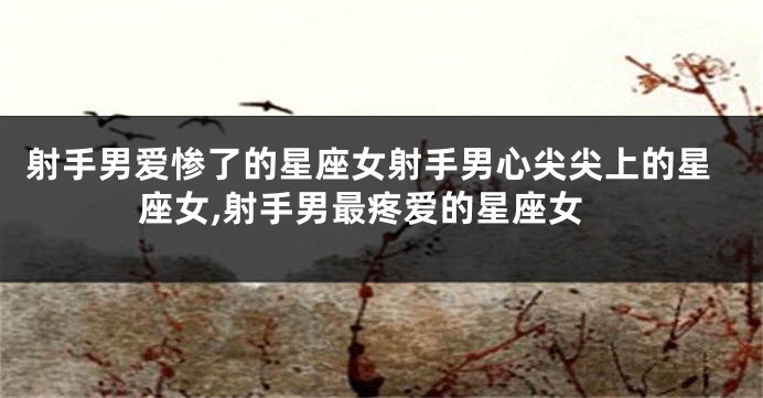 射手男爱惨了的星座女射手男心尖尖上的星座女,射手男最疼爱的星座女