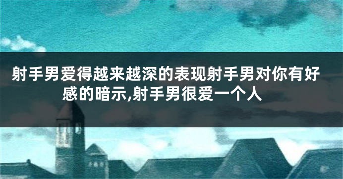 射手男爱得越来越深的表现射手男对你有好感的暗示,射手男很爱一个人