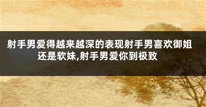 射手男爱得越来越深的表现射手男喜欢御姐还是软妹,射手男爱你到极致