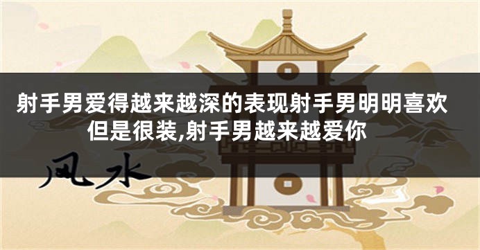 射手男爱得越来越深的表现射手男明明喜欢但是很装,射手男越来越爱你