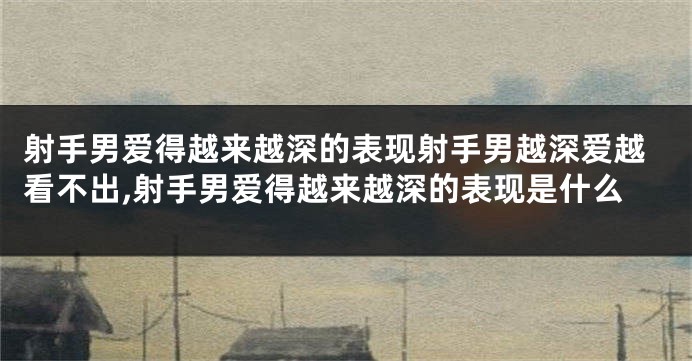 射手男爱得越来越深的表现射手男越深爱越看不出,射手男爱得越来越深的表现是什么