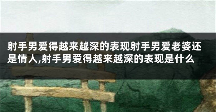 射手男爱得越来越深的表现射手男爱老婆还是情人,射手男爱得越来越深的表现是什么