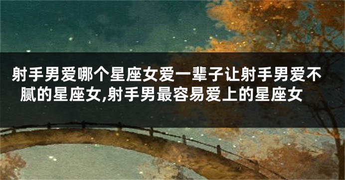 射手男爱哪个星座女爱一辈子让射手男爱不腻的星座女,射手男最容易爱上的星座女