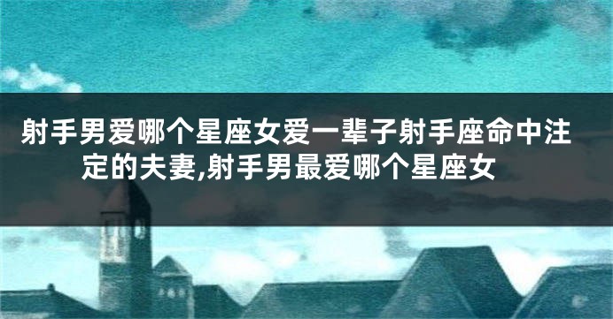 射手男爱哪个星座女爱一辈子射手座命中注定的夫妻,射手男最爱哪个星座女