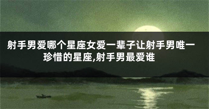 射手男爱哪个星座女爱一辈子让射手男唯一珍惜的星座,射手男最爱谁
