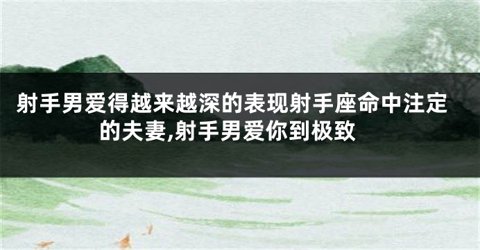 射手男爱得越来越深的表现射手座命中注定的夫妻,射手男爱你到极致