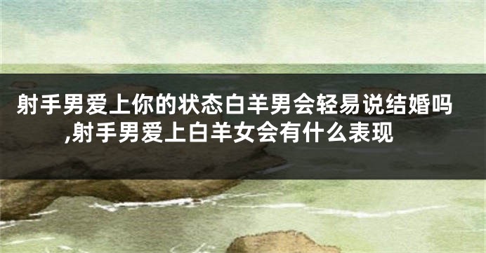 射手男爱上你的状态白羊男会轻易说结婚吗,射手男爱上白羊女会有什么表现