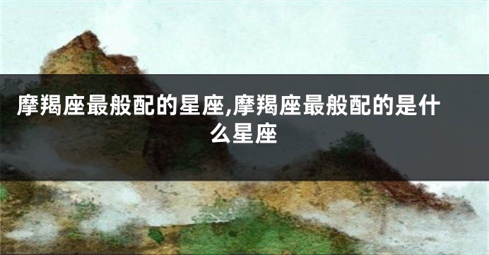摩羯座最般配的星座,摩羯座最般配的是什么星座